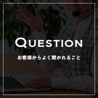 QUESTION お客様からよく聞かれること