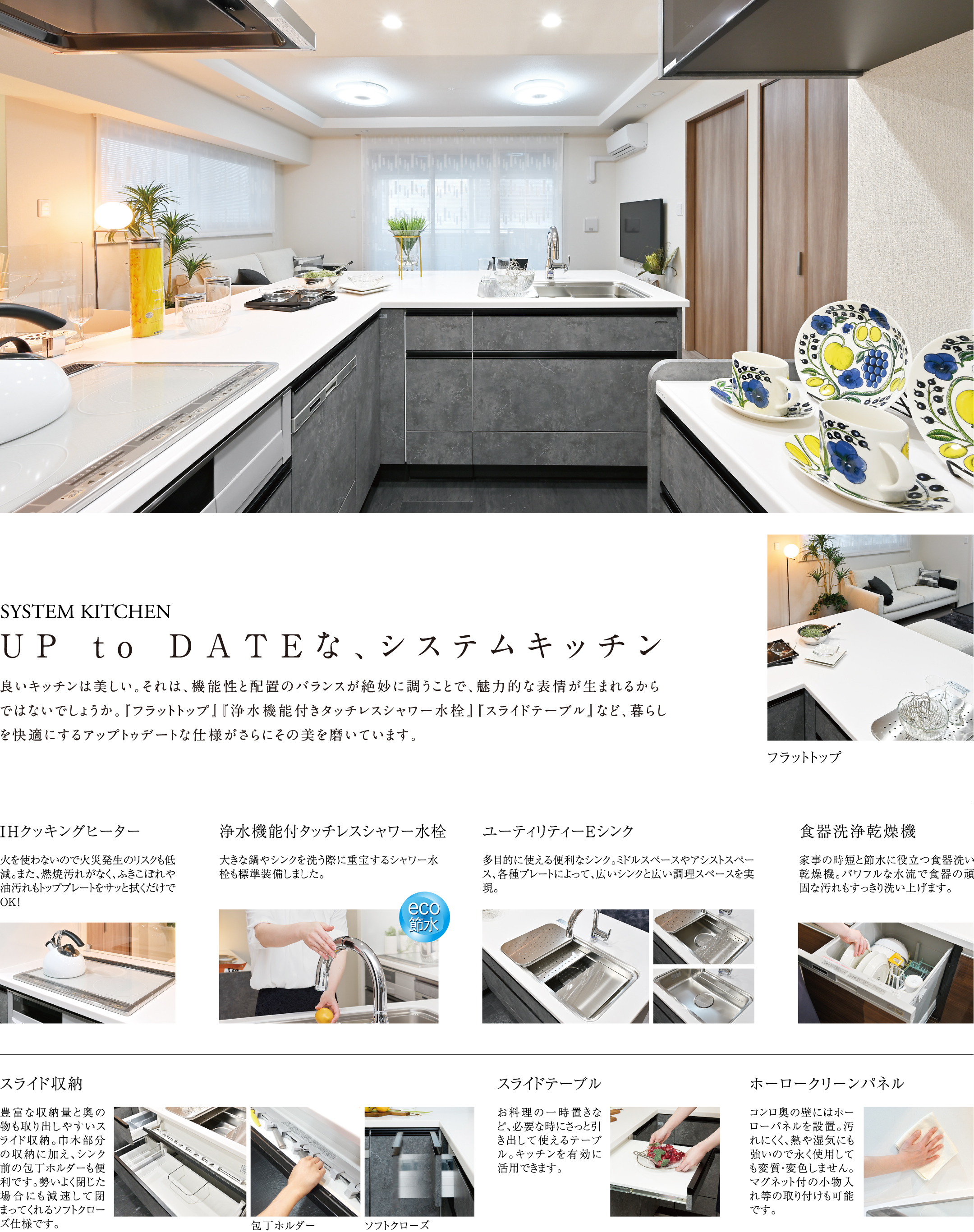 SYSTEM KITCHEN UP to DATEな、システムキッチン 良いキッチンは美しい。それは、機能性と配置のバランスが絶妙に調うことで、魅力的な表情が生まれるからではないでしょうか。『フラットトップ』『浄水機能付きタッチレスシャワー水栓』『スライドテーブル』など、暮らしを快適にするアップトゥデートな仕様がさらにその美を磨いています。